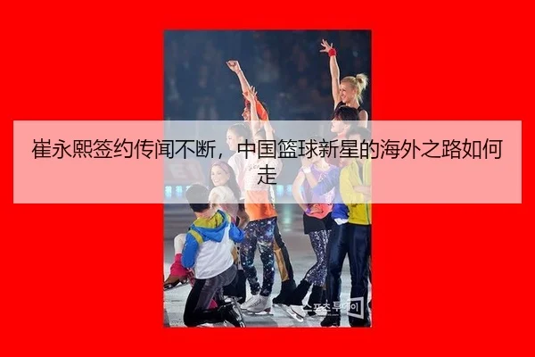 崔永熙签约传闻不断，中国篮球新星的海外之路如何走